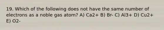 19. Which of the following does not have the same number of electrons as a noble gas atom? A) Ca2+ B) Br- C) Al3+ D) Cu2+ E) O2-