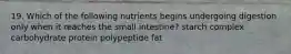 19. Which of the following nutrients begins undergoing digestion only when it reaches the small intestine? starch complex carbohydrate protein polypeptide fat