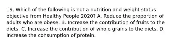 19. Which of the following is not a nutrition and weight status objective from Healthy People 2020? A. Reduce the proportion of adults who are obese. B. Increase the contribution of fruits to the diets. C. Increase the contribution of whole grains to the diets. D. Increase the consumption of protein.