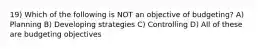 19) Which of the following is NOT an objective of budgeting? A) Planning B) Developing strategies C) Controlling D) All of these are budgeting objectives