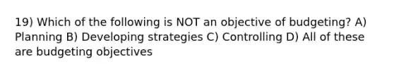 19) Which of the following is NOT an objective of budgeting? A) Planning B) Developing strategies C) Controlling D) All of these are budgeting objectives