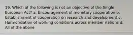 19. Which of the following is not an objective of the Single European Act? a. Encouragement of monetary cooperation b. Establishment of cooperation on research and development c. Harmonization of working conditions across member nations d. All of the above