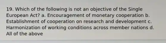 19. Which of the following is not an objective of the Single European Act? a. Encouragement of monetary cooperation b. Establishment of cooperation on research and development c. Harmonization of working conditions across member nations d. All of the above