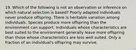 19. Which of the following is not an observation or inference on which natural selection is based? Poorly adapted individuals never produce offspring. There is heritable variation among individuals. Species produce more offspring than the environment can support. Individuals whose characteristics are best suited to the environment generally leave more offspring than those whose characteristics are less well suited. Only a fraction of an individual's offspring may survive.