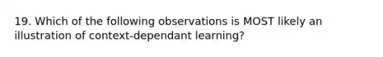 19. Which of the following observations is MOST likely an illustration of context-dependant learning?