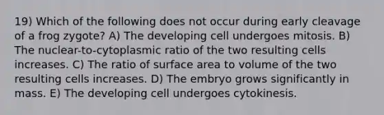 19) Which of the following does not occur during early cleavage of a frog zygote? A) The developing cell undergoes mitosis. B) The nuclear-to-cytoplasmic ratio of the two resulting cells increases. C) The ratio of surface area to volume of the two resulting cells increases. D) The embryo grows significantly in mass. E) The developing cell undergoes cytokinesis.