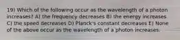 19) Which of the following occur as the wavelength of a photon increases? A) the frequency decreases B) the energy increases C) the speed decreases D) Planck's constant decreases E) None of the above occur as the wavelength of a photon increases.