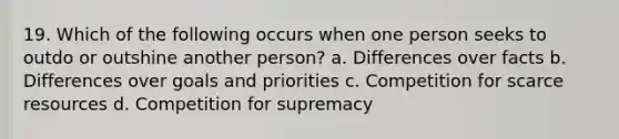 19. Which of the following occurs when one person seeks to outdo or outshine another person? a. Differences over facts b. Differences over goals and priorities c. Competition for scarce resources d. Competition for supremacy