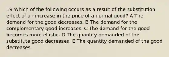 19 Which of the following occurs as a result of the substitution effect of an increase in the price of a normal good? A The demand for the good decreases. B The demand for the complementary good increases. C The demand for the good becomes more elastic. D The quantity demanded of the substitute good decreases. E The quantity demanded of the good decreases.