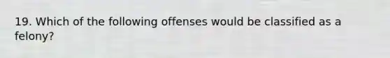 19. Which of the following offenses would be classified as a felony?