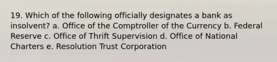 19. Which of the following officially designates a bank as insolvent? a. Office of the Comptroller of the Currency b. Federal Reserve c. Office of Thrift Supervision d. Office of National Charters e. Resolution Trust Corporation