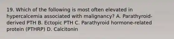 19. Which of the following is most often elevated in hypercalcemia associated with malignancy? A. Parathyroid-derived PTH B. Ectopic PTH C. Parathyroid hormone-related protein (PTHRP) D. Calcitonin