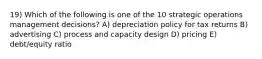 19) Which of the following is one of the 10 strategic operations management decisions? A) depreciation policy for tax returns B) advertising C) process and capacity design D) pricing E) debt/equity ratio