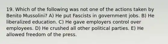 19. Which of the following was not one of the actions taken by Benito Mussolini? A) He put Fascists in government jobs. B) He liberalized education. C) He gave employers control over employees. D) He crushed all other political parties. E) He allowed freedom of the press.