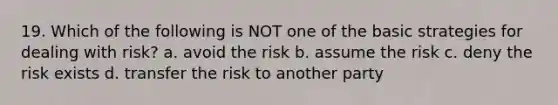 19. Which of the following is NOT one of the basic strategies for dealing with risk? a. avoid the risk b. assume the risk c. deny the risk exists d. transfer the risk to another party