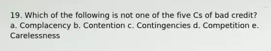 19. Which of the following is not one of the five Cs of bad credit? a. Complacency b. Contention c. Contingencies d. Competition e. Carelessness