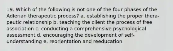 19. Which of the following is not one of the four phases of the Adlerian therapeutic process? a. establishing the proper thera- peutic relationship b. teaching the client the process of free association c. conducting a comprehensive psychological assessment d. encouraging the development of self-understanding e. reorientation and reeducation