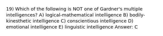 19) Which of the following is NOT one of Gardner's multiple intelligences? A) logical-mathematical intelligence B) bodily-kinesthetic intelligence C) conscientious intelligence D) emotional intelligence E) linguistic intelligence Answer: C