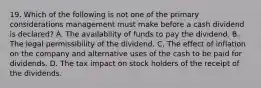 19. Which of the following is not one of the primary considerations management must make before a cash dividend is declared? A. The availability of funds to pay the dividend. B. The legal permissibility of the dividend. C. The effect of inflation on the company and alternative uses of the cash to be paid for dividends. D. The tax impact on stock holders of the receipt of the dividends.