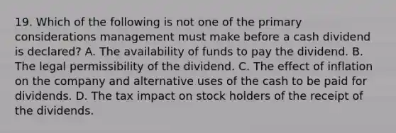 19. Which of the following is not one of the primary considerations management must make before a cash dividend is declared? A. The availability of funds to pay the dividend. B. The legal permissibility of the dividend. C. The effect of inflation on the company and alternative uses of the cash to be paid for dividends. D. The tax impact on stock holders of the receipt of the dividends.