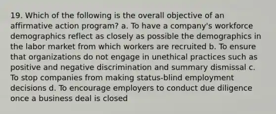 19. Which of the following is the overall objective of an affirmative action program? a. To have a company's workforce demographics reflect as closely as possible the demographics in the labor market from which workers are recruited b. To ensure that organizations do not engage in unethical practices such as positive and negative discrimination and summary dismissal c. To stop companies from making status-blind employment decisions d. To encourage employers to conduct due diligence once a business deal is closed