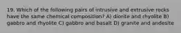 19. Which of the following pairs of intrusive and extrusive rocks have the same chemical composition? A) diorite and rhyolite B) gabbro and rhyolite C) gabbro and basalt D) granite and andesite