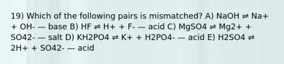 19) Which of the following pairs is mismatched? A) NaOH ⇌ Na+ + OH- — base B) HF ⇌ H+ + F- — acid C) MgSO4 ⇌ Mg2+ + SO42- — salt D) KH2PO4 ⇌ K+ + H2PO4- — acid E) H2SO4 ⇌ 2H+ + SO42- — acid