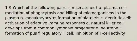 1-9 Which of the following pairs is mismatched? a. plasma cell: mediation of phagocytosis and killing of microorganisms in the plasma b. megakaryocyte: formation of platelets c. dendritic cell: activation of adaptive immune responses d. natural killer cell: develops from a common lymphoid progenitor e. neutrophil: formation of pus f. regulatory T cell: inhibition of T-cell activity.