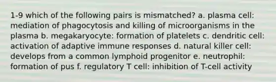 1-9 which of the following pairs is mismatched? a. plasma cell: mediation of phagocytosis and killing of microorganisms in the plasma b. megakaryocyte: formation of platelets c. dendritic cell: activation of adaptive immune responses d. natural killer cell: develops from a common lymphoid progenitor e. neutrophil: formation of pus f. regulatory T cell: inhibition of T-cell activity