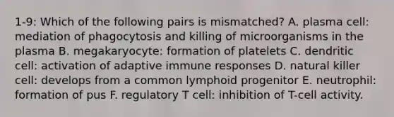 1-9: Which of the following pairs is mismatched? A. plasma cell: mediation of phagocytosis and killing of microorganisms in the plasma B. megakaryocyte: formation of platelets C. dendritic cell: activation of adaptive immune responses D. natural killer cell: develops from a common lymphoid progenitor E. neutrophil: formation of pus F. regulatory T cell: inhibition of T-cell activity.