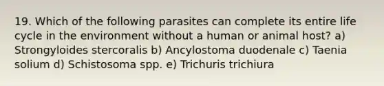 19. Which of the following parasites can complete its entire life cycle in the environment without a human or animal host? a) Strongyloides stercoralis b) Ancylostoma duodenale c) Taenia solium d) Schistosoma spp. e) Trichuris trichiura