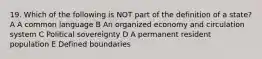 19. Which of the following is NOT part of the definition of a state? A A common language B An organized economy and circulation system C Political sovereignty D A permanent resident population E Defined boundaries