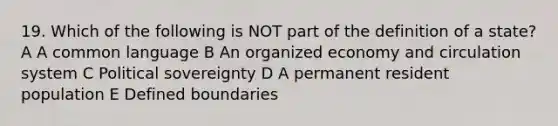 19. Which of the following is NOT part of the definition of a state? A A common language B An organized economy and circulation system C Political sovereignty D A permanent resident population E Defined boundaries