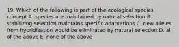 19. Which of the following is part of the ecological species concept A. species are maintained by natural selection B. stabilizing selection maintains specific adaptations C. new alleles from hybridization would be eliminated by natural selection D. all of the above E. none of the above