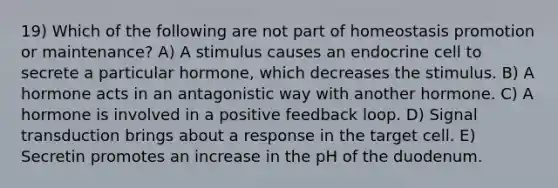 19) Which of the following are not part of homeostasis promotion or maintenance? A) A stimulus causes an endocrine cell to secrete a particular hormone, which decreases the stimulus. B) A hormone acts in an antagonistic way with another hormone. C) A hormone is involved in a positive feedback loop. D) Signal transduction brings about a response in the target cell. E) Secretin promotes an increase in the pH of the duodenum.