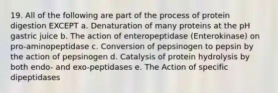 19. All of the following are part of the process of protein digestion EXCEPT a. Denaturation of many proteins at the pH gastric juice b. The action of enteropeptidase (Enterokinase) on pro-aminopeptidase c. Conversion of pepsinogen to pepsin by the action of pepsinogen d. Catalysis of protein hydrolysis by both endo- and exo-peptidases e. The Action of specific dipeptidases