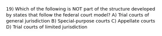 19) Which of the following is NOT part of the structure developed by states that follow the federal court model? A) Trial courts of general jurisdiction B) Special-purpose courts C) Appellate courts D) Trial courts of limited jurisdiction