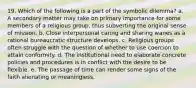 19. Which of the following is a part of the symbolic dilemma? a. A secondary matter may take on primary importance for some members of a religious group, thus subverting the original sense of mission. b. Close interpersonal caring and sharing wanes as a rational bureaucratic structure develops. c. Religious groups often struggle with the question of whether to use coercion to attain conformity. d. The institutional need to elaborate concrete policies and procedures is in conflict with the desire to be flexible. e. The passage of time can render some signs of the faith alienating or meaningless.