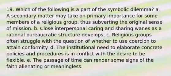 19. Which of the following is a part of the symbolic dilemma? a. A secondary matter may take on primary importance for some members of a religious group, thus subverting the original sense of mission. b. Close interpersonal caring and sharing wanes as a rational <a href='https://www.questionai.com/knowledge/kmfhpfK387-bureaucratic-structure' class='anchor-knowledge'>bureaucratic structure</a> develops. c. Religious groups often struggle with the question of whether to use coercion to attain conformity. d. The institutional need to elaborate concrete policies and procedures is in conflict with the desire to be flexible. e. The passage of time can render some signs of the faith alienating or meaningless.