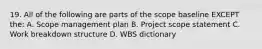 19. All of the following are parts of the scope baseline EXCEPT the: A. Scope management plan B. Project scope statement C. Work breakdown structure D. WBS dictionary