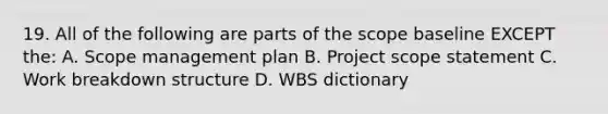 19. All of the following are parts of the scope baseline EXCEPT the: A. Scope management plan B. Project scope statement C. Work breakdown structure D. WBS dictionary