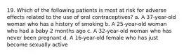 19. Which of the following patients is most at risk for adverse effects related to the use of oral contraceptives? a. A 37-year-old woman who has a history of smoking b. A 25-year-old woman who had a baby 2 months ago c. A 32-year-old woman who has never been pregnant d. A 16-year-old female who has just become sexually active