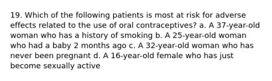 19. Which of the following patients is most at risk for adverse effects related to the use of oral contraceptives? a. A 37-year-old woman who has a history of smoking b. A 25-year-old woman who had a baby 2 months ago c. A 32-year-old woman who has never been pregnant d. A 16-year-old female who has just become sexually active