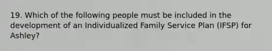 19. Which of the following people must be included in the development of an Individualized Family Service Plan (IFSP) for Ashley?