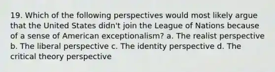 19. Which of the following perspectives would most likely argue that the United States didn't join the League of Nations because of a sense of American exceptionalism? a. The realist perspective b. The liberal perspective c. The identity perspective d. The <a href='https://www.questionai.com/knowledge/kmAMZ4mI6W-critical-theory' class='anchor-knowledge'>critical theory</a> perspective