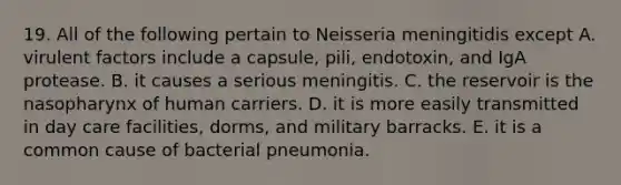 19. All of the following pertain to Neisseria meningitidis except A. virulent factors include a capsule, pili, endotoxin, and IgA protease. B. it causes a serious meningitis. C. the reservoir is the nasopharynx of human carriers. D. it is more easily transmitted in day care facilities, dorms, and military barracks. E. it is a common cause of bacterial pneumonia.