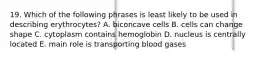 19. Which of the following phrases is least likely to be used in describing erythrocytes? A. biconcave cells B. cells can change shape C. cytoplasm contains hemoglobin D. nucleus is centrally located E. main role is transporting blood gases