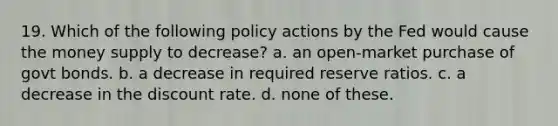 19. Which of the following policy actions by the Fed would cause the money supply to decrease? a. an open-market purchase of govt bonds. b. a decrease in required reserve ratios. c. a decrease in the discount rate. d. none of these.