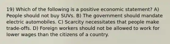 19) Which of the following is a positive economic statement? A) People should not buy SUVs. B) The government should mandate electric automobiles. C) Scarcity necessitates that people make trade-offs. D) Foreign workers should not be allowed to work for lower wages than the citizens of a country.