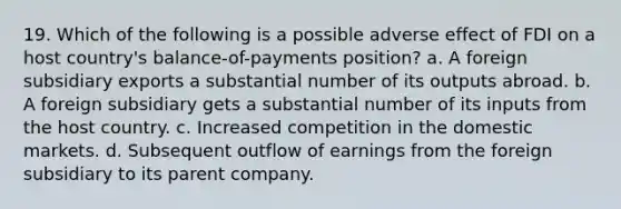 19. Which of the following is a possible adverse effect of FDI on a host country's balance-of-payments position? a. A foreign subsidiary exports a substantial number of its outputs abroad. b. A foreign subsidiary gets a substantial number of its inputs from the host country. c. Increased competition in the domestic markets. d. Subsequent outflow of earnings from the foreign subsidiary to its parent company.